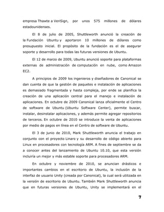 empresa Thawte a VeriSign,     por    unos   575   millones    de      dólares
estadounidenses.

       El 8 de julio de 2005, Shuttleworth anunció la creación de
la Fundación   Ubuntu y   aportaron    10    millones   de   dólares    como
presupuesto inicial. El propósito de la fundación es el de asegurar
soporte y desarrollo para todas las futuras versiones de Ubuntu.

       El 12 de marzo de 2009, Ubuntu anunció soporte para plataformas
externas de administración de computación en nube, como Amazon
EC2.

       A principios de 2009 los ingenieros y diseñadores de Canonical se
dan cuenta de que la gestión de paquetes e instalación de aplicaciones
es demasiado fragmentada y hasta compleja, por ende se planifica la
creación de una aplicación central para el manejo e instalación de
aplicaciones. En octubre de 2009 Canonical lanza oficialmente el Centro
de software de Ubuntu (Ubuntu Software Center), permite buscar,
instalar, desinstalar aplicaciones, y además permite agregar repositorios
de terceros. En octubre de 2010 se introduce la venta de aplicaciones
por medio de pagos en línea en el Centro de software de Ubuntu.

       El 3 de junio de 2010, Mark Shuttleworth anuncia el trabajo en
conjunto con el proyecto Linaro y su desarrollo de código abierto para
Linux en procesadores con tecnología ARM. A fines de septiembre se da
a conocer antes del lanzamiento de Ubuntu 10.10, que esta versión
incluiría un mejor y más estable soporte para procesadores ARM.

       En octubre y noviembre de 2010, se anuncian drásticos e
importantes cambios en el escritorio de Ubuntu, la inclusión de la
interfaz de usuario Unity (creada por Canonical), la cual será utilizada en
la versión de escritorio de Ubuntu. También Mark Shuttleworth anuncia
que en futuras versiones de Ubuntu, Unity se implementará en el

                                                                            7
 