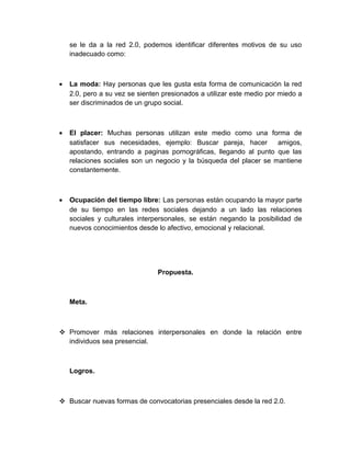 se le da a la red 2.0, podemos identificar diferentes motivos de su uso
inadecuado como:
• La moda: Hay personas que les gusta esta forma de comunicación la red
2.0, pero a su vez se sienten presionados a utilizar este medio por miedo a
ser discriminados de un grupo social.
• El placer: Muchas personas utilizan este medio como una forma de
satisfacer sus necesidades, ejemplo: Buscar pareja, hacer amigos,
apostando, entrando a paginas pornográficas, llegando al punto que las
relaciones sociales son un negocio y la búsqueda del placer se mantiene
constantemente.
• Ocupación del tiempo libre: Las personas están ocupando la mayor parte
de su tiempo en las redes sociales dejando a un lado las relaciones
sociales y culturales interpersonales, se están negando la posibilidad de
nuevos conocimientos desde lo afectivo, emocional y relacional.
Propuesta.
Meta.
 Promover más relaciones interpersonales en donde la relación entre
individuos sea presencial.
Logros.
 Buscar nuevas formas de convocatorias presenciales desde la red 2.0.
 