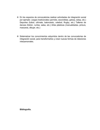  En los espacios de convocatorias realizar actividades de integración social
por ejemplo: Juegos tradicionales (yerméis, escondidas, golosa, estop, etc.)
Deportes (futbol, ultímate, baloncesto, voleibol, Rugby, etc.) Talleres de
danzas (folclor, rumba, salsa, etc.) Artes plásticas (manualidades, pintura,
mascaras, dibujar, etc.)
 Sistematizar los conocimientos adquiridos dentro de las convocatorias de
integración social, para transformarlos y crear nuevas formas de relaciones
interpersonales.
Bibliografía.
 