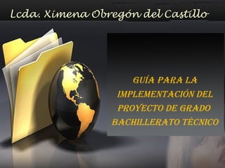 GUÍA PARA LA
IMPLEMENTACIÓN DEL
PROYECTO DE GRADO
BACHILLERATO TÉCNICO
Lcda. Ximena Obregón del Castillo
 