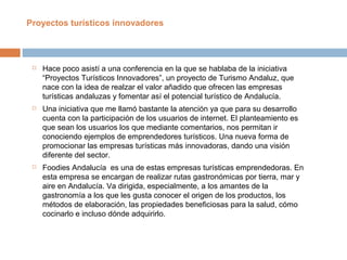  Hace poco asistí a una conferencia en la que se hablaba de la iniciativa
“Proyectos Turísticos Innovadores”, un proyecto de Turismo Andaluz, que
nace con la idea de realzar el valor añadido que ofrecen las empresas
turísticas andaluzas y fomentar así el potencial turístico de Andalucía.
 Una iniciativa que me llamó bastante la atención ya que para su desarrollo
cuenta con la participación de los usuarios de internet. El planteamiento es
que sean los usuarios los que mediante comentarios, nos permitan ir
conociendo ejemplos de emprendedores turísticos. Una nueva forma de
promocionar las empresas turísticas más innovadoras, dando una visión
diferente del sector.
 Foodies Andalucía es una de estas empresas turísticas emprendedoras. En
esta empresa se encargan de realizar rutas gastronómicas por tierra, mar y
aire en Andalucía. Va dirigida, especialmente, a los amantes de la
gastronomía a los que les gusta conocer el origen de los productos, los
métodos de elaboración, las propiedades beneficiosas para la salud, cómo
cocinarlo e incluso dónde adquirirlo.
Proyectos turísticos innovadores
 