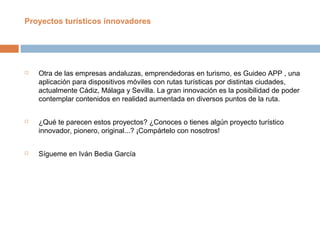  Otra de las empresas andaluzas, emprendedoras en turismo, es Guideo APP , una
aplicación para dispositivos móviles con rutas turísticas por distintas ciudades,
actualmente Cádiz, Málaga y Sevilla. La gran innovación es la posibilidad de poder
contemplar contenidos en realidad aumentada en diversos puntos de la ruta.
 ¿Qué te parecen estos proyectos? ¿Conoces o tienes algún proyecto turístico
innovador, pionero, original...? ¡Compártelo con nosotros!
 Sígueme en Iván Bedia García
Proyectos turísticos innovadores
 