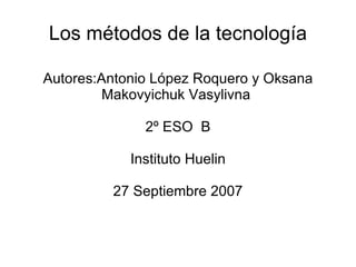 Los métodos de la tecnología Autores:Antonio López Roquero y Oksana Makovyichuk Vasylivna  2º ESO  B Instituto Huelin 27 Septiembre 2007 