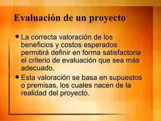 Evaluación de un proyecto La correcta valoración de los beneficios y costos esperados permitirá definir en forma satisfactoria el criterio de evaluación que sea más adecuado. Esta valoración se basa en supuestos o premisas, los cuales nacen de la realidad del proyecto. 