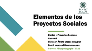 Elementos de los
Proyectos Sociales
Unidad I: Proyectos Sociales
Clase 03
Profesor: Álvaro Orozco Villagrán
Email: aorozco2@santotomas.cl
Carrera: Psicopedagogía - 2024
 