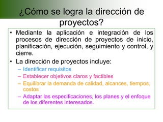 ¿Cómo se logra la dirección de
           proyectos?
• Mediante la aplicación e integración de los
  procesos de dirección de proyectos de inicio,
  planificación, ejecución, seguimiento y control, y
  cierre.
• La dirección de proyectos incluye:
  – Identificar requisitos
  – Establecer objetivos claros y factibles
  – Equilibrar la demanda de calidad, alcances, tiempos,
    costos
  – Adaptar las especificaciones, los planes y el enfoque
    de los diferentes interesados.
 