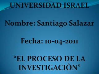 UNIVERSIDAD ISRAEL Nombre: Santiago Salazar Fecha: 10-04-2011 “EL PROCESO DE LA INVESTIGACIÒN” 