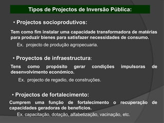 Tipos de Projectos de Inversão Pública:

 • Projectos socioprodutivos:
Tem como fim instalar uma capacidade transformadora de matérias
para produzir bienes para satisfazer necessidades de consumo.
   Ex. projecto de produção agropecuaria.

 • Proyectos de infraestructura:
Tens como propósito gerar             condições   impulsoras   de
desenvolvimento económico.
   Ex. projecto de regadio, de construções.


 • Projectos de fortalecimento:
Cumprem uma função de fortalecimento o recuperação de
capacidades geradoras de benefícios.
   Ex. capacitação, dotação, alfabetização, vacinação, etc.
 