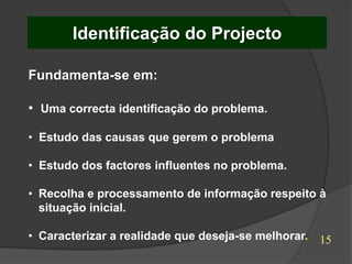 Identificação do Projecto

Fundamenta-se em:

• Uma correcta identificação do problema.

• Estudo das causas que gerem o problema

• Estudo dos factores influentes no problema.

• Recolha e processamento de informação respeito à
  situação inicial.

• Caracterizar a realidade que deseja-se melhorar.   15
 
