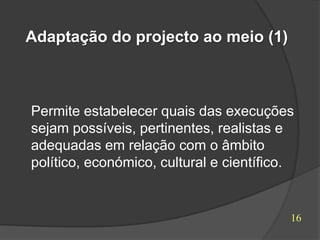 Adaptação do projecto ao meio (1)



Permite estabelecer quais das execuções
sejam possíveis, pertinentes, realistas e
adequadas em relação com o âmbito
político, económico, cultural e científico.


                                          16
 
