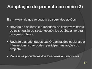 Adaptação do projecto ao meio (2)

É um exercício que enquadra as seguintes acções:

• Revisão de políticas e prioridades de desenvolvimento
  do pais, região ou sector económico ou Social no qual
  deseja-se intervir.

• Revisão das prioridades das Organizações nacionais e
  Internacionais que podem participar nas acções do
  projecto.

• Revisar as prioridades dos Doadores e Financeiros.

                                                       17
 