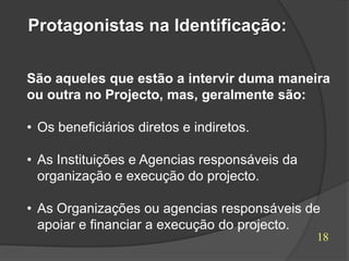Protagonistas na Identificação:

São aqueles que estão a intervir duma maneira
ou outra no Projecto, mas, geralmente são:

• Os beneficiários diretos e indiretos.

• As Instituições e Agencias responsáveis da
  organização e execução do projecto.

• As Organizações ou agencias responsáveis de
  apoiar e financiar a execução do projecto.
                                               18
 