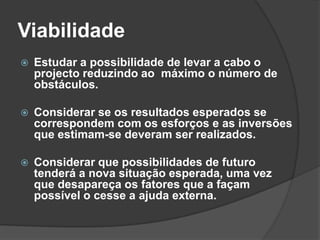 Viabilidade
   Estudar a possibilidade de levar a cabo o
    projecto reduzindo ao máximo o número de
    obstáculos.

   Considerar se os resultados esperados se
    correspondem com os esforços e as inversões
    que estimam-se deveram ser realizados.

   Considerar que possibilidades de futuro
    tenderá a nova situação esperada, uma vez
    que desapareça os fatores que a façam
    possível o cesse a ajuda externa.
 