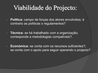 Viabilidade do Projecto:
•   Política: campo de forças dos atores envolvidos; é
    contrario as políticas o regulamentos?

•   Técnica: se há trabalhado com a organização;
    corresponde a metodologias compatíveis?.

•   Económica: se conta com os recursos suficientes?;
    se conta com o apoio para seguir operando o projecto?
 