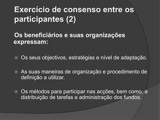 Exercício de consenso entre os
participantes (2)
Os beneficiários e suas organizações
expressam:

   Os seus objectivos, estratégias e nível de adaptação.

   As suas maneiras de organização e procedimento de
    definição a utilizar.

   Os métodos para participar nas acções, bem como, a
    distribuição de tarefas e administração dos fundos.
 