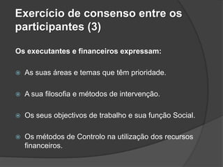 Exercício de consenso entre os
participantes (3)

Os executantes e financeiros expressam:

   As suas áreas e temas que têm prioridade.

   A sua filosofia e métodos de intervenção.

   Os seus objectivos de trabalho e sua função Social.

   Os métodos de Controlo na utilização dos recursos
    financeiros.
 