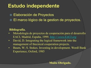 Estudo independente
 Elaboración de Proyectos
 El marco lógico de la gestion de proyectos.


 Bibliografía.
• Metodología de proyectos de cooperación para el desarrollo
    EACI, Madrid, España, 1999. http://.www.EACI.org
• David, D. Integrating the logical framework into the
    management of thecnical cooperation projects.
• Baum, W; S. Stokes. Investing in development. Wordl Bank
    Experience, Oxford, 1985


                               Muito Obrigado.
 