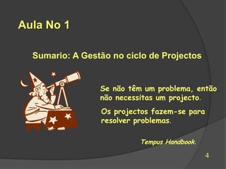 Aula No 1

  Sumario: A Gestão no ciclo de Projectos


                 Se não têm um problema, então
                 não necessitas um projecto.
                 Os projectos fazem-se para
                 resolver problemas.

                          Tempus Handbook.

                                              4
 