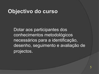 Objectivo do curso


  Dotar aos participantes dos
  conhecimentos metodológicos
  necessários para a identificação,
  desenho, seguimento e avaliação de
  projectos.


                                       5
 
