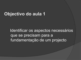 Objectivo do aula 1


  Identificar os aspectos necessários
   que se precisam para a
   fundamentação de um projecto
 