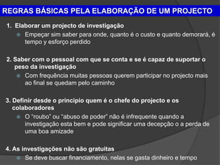 REGRAS BÁSICAS PELA ELABORAÇÃO DE UM PROJECTO
1. Elaborar um projecto de investigação
    Empeçar sim saber para onde, quanto é o custo e quanto demorará, é
      tempo y esforço perdido

2. Saber com o pessoal com que se conta e se é capaz de suportar o
   peso da investigação
     Com frequência muitas pessoas querem participar no projecto mais
      ao final se quedam pelo caminho

3. Definir desde o principio quem é o chefe do projecto e os
   colaboradores
     O “roubo” ou “abuso de poder” não é infrequente quando a
       investigação esta bem e pode significar uma decepção o a perda de
       uma boa amizade

4. As investigações não são gratuitas
     Se deve buscar financiamento, nelas se gasta dinheiro e tempo
 