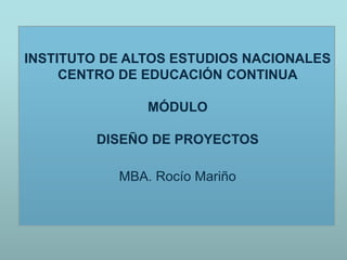 INSTITUTO DE ALTOS ESTUDIOS NACIONALES
CENTRO DE EDUCACIÓN CONTINUA
MÓDULO
DISEÑO DE PROYECTOS
MBA. Rocío Mariño
 