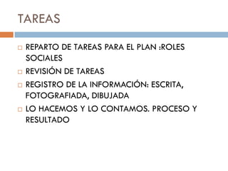 TAREAS
   REPARTO DE TAREAS PARA EL PLAN :ROLES
    SOCIALES
   REVISIÓN DE TAREAS
   REGISTRO DE LA INFORMACIÓN: ESCRITA,
    FOTOGRAFIADA, DIBUJADA
   LO HACEMOS Y LO CONTAMOS. PROCESO Y
    RESULTADO
 