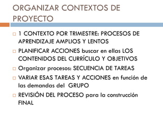 ORGANIZAR CONTEXTOS DE
PROYECTO
   1 CONTEXTO POR TRIMESTRE: PROCESOS DE
    APRENDIZAJE AMPLIOS Y LENTOS
   PLANIFICAR ACCIONES buscar en ellas LOS
    CONTENIDOS DEL CURRÍCULO Y OBJETIVOS
   Organizar procesos: SECUENCIA DE TAREAS
   VARIAR ESAS TAREAS Y ACCIONES en función de
    las demandas del GRUPO
   REVISIÓN DEL PROCESO para la construcción
    FINAL
 