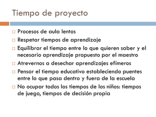 Tiempo de proyecto
   Procesos de aula lentos
   Respetar tiempos de aprendizaje
   Equilibrar el tiempo entre lo que quieren saber y el
    necesario aprendizaje propuesto por el maestro
   Atrevernos a desechar aprendizajes efímeros
   Pensar el tiempo educativo estableciendo puentes
    entre lo que pasa dentro y fuera de la escuela
   No ocupar todos los tiempos de los niños: tiempos
    de juego, tiempos de decisión propia
 