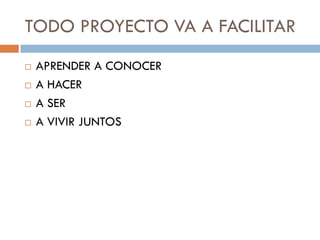 TODO PROYECTO VA A FACILITAR
   APRENDER A CONOCER
   A HACER
   A SER
   A VIVIR JUNTOS
 