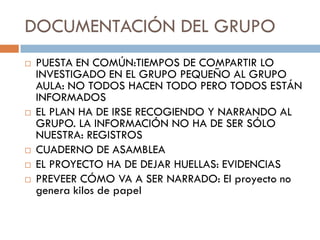 DOCUMENTACIÓN DEL GRUPO
   PUESTA EN COMÚN:TIEMPOS DE COMPARTIR LO
    INVESTIGADO EN EL GRUPO PEQUEÑO AL GRUPO
    AULA: NO TODOS HACEN TODO PERO TODOS ESTÁN
    INFORMADOS
   EL PLAN HA DE IRSE RECOGIENDO Y NARRANDO AL
    GRUPO. LA INFORMACIÓN NO HA DE SER SÓLO
    NUESTRA: REGISTROS
   CUADERNO DE ASAMBLEA
   EL PROYECTO HA DE DEJAR HUELLAS: EVIDENCIAS
   PREVEER CÓMO VA A SER NARRADO: El proyecto no
    genera kilos de papel
 