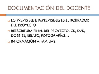 DOCUMENTACIÓN DEL DOCENTE
   LO PREVISIBLE E IMPREVISIBLE: ES EL BORRADOR
    DEL PROYECTO
   REESCRITURA FINAL DEL PROYECTO: CD, DVD,
    DOSSIER, RELATO, FOTOGRAFÍAS…
   INFORMACIÓN A FAMILIAS
 