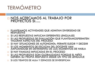 TERMÓMETRO
   NOS ACERCAMOS AL TRABAJO POR
    PROYECTOS SI….

   PLANTEAMOS ACTIVIDADES QUE ADMITAN DIVERSIDAD DE
    RESPUESTAS
   SI LAS RESPUESTAS IMPLICAN DIFERENTES LENGUAJES
   SI LAS PROPUESTAS DE EVALUACIÓN QUE PLANTEAMOSPERMITEN
    VALORAR ASPECTOS DEL PROCESO
   SI HAY SITUACIONES DE AUTONOMÍA: PERMITE ELEGIR Y DECIDIR
   SI LOS MOMENTOS DE ESCUCHA DEL DOCENTE VAN
    AMPLIANDOSE EN DETRIMENTO DE LOS MOMENTOS DE HABLA
   SI HAY FAMILIAS IMPLICADAS EN EL PROCESO
   SI LAS PROPUESTAS SON GLOBALIZADAS PORQUE EL NIÑO
    GENERA SU PROPIA RESPUESTA DESDE UN TIPO DE LENGUAJE
   SI LOS TIEMPOS DE AULA Y ESPACIOS SE DIVERSIFICAN
 
