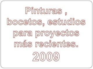 Pinturas , bocetos, estudios para proyectos más recientes. 2009 