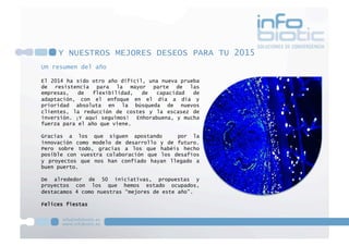 Un resumen del año
El 2014 ha sido otro año difícil, una nueva prueba
de resistencia para la mayor parte de las
empresas, de flexibilidad, de capacidad de
adaptación, con el enfoque en el día a día y
prioridad absoluta en la búsqueda de nuevos
clientes, la reducción de costes y la escasez de
inversión. ¡Y aquí seguimos! Enhorabuena, y mucha
fuerza para el año que viene.
Gracias a los que siguen apostando por la
innovación como modelo de desarrollo y de futuro.
Pero sobre todo, gracias a los que habéis hecho
posible con vuestra colaboración que los desafíos
y proyectos que nos han confiado hayan llegado a
buen puerto.
De alrededor de 50 iniciativas, propuestas y
proyectos con los que hemos estado ocupados,
destacamos 4 como nuestras “mejores de este año”.
Felices fiestas
Y NUESTROS MEJORES DESEOS PARA TU 2015
 