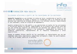 FUNDACIÓN NEW HEALTH
Co-creando soluciones a partir de las necesidades de los pacientes
NewHealth Foundation es una entidad sin ánimo de lucro, establecida en Sevilla y que
centra sus esfuerzos en ayudar a mejorar la calidad de vida y la atención de las
personas que requieren de cuidados paliativos y los enfermos crónicos, especialmente
si son avanzados y están en situación de dependencia.
Nuestra colaboración ha sido amplia y con aportaciones en muchas de las estrategias
e iniciativas puestas en marcha, especialmente en un proyecto que culminó este año
con una sesión muy especial de cocreación con personas que padecen cáncer y sus
familiares, profesionales médicos y de enfermería, responsables de atención en
farmacias comunitarias, representantes de la industria farmacéutica y otros
especialistas.
Aunque no podemos ofrecer detalle de los resultados, es impresionante una vez más
comprobar como estas experiencias compartidas enriquecen a todos los participantes,
y son, en si mismas, parte de la solución.
 