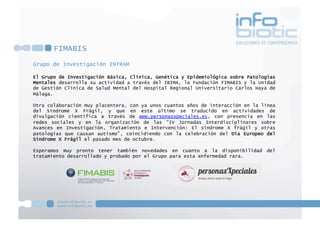 FIMABIS
Grupo de Investigación INTRAM
El Grupo de Investigación Básica, Clínica, Genética y Epidemiológica sobre Patologías
Mentales desarrolla su actividad a través del IBIMA, la Fundación FIMABIS y la Unidad
de Gestión Clínica de Salud Mental del Hospital Regional Universitario Carlos Haya de
Málaga.
Otra colaboración muy placentera, con ya unos cuantos años de interacción en la línea
del Síndrome X Frágil, y que en este último se traducido en actividades de
divulgación científica a través de www.personasxpeciales.es, con presencia en las
redes sociales y en la organización de las “IV Jornadas Interdisciplinares sobre
Avances en Investigación, Tratamiento e Intervención: El síndrome X frágil y otras
patologías que causan autismo”, coincidiendo con la celebración del Día Europeo del
Síndrome X Frágil el pasado mes de octubre.
Esperamos muy pronto tener también novedades en cuanto a la disponibilidad del
tratamiento desarrollado y probado por el Grupo para esta enfermedad rara.
 