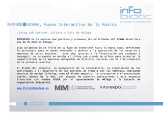 MIMMA, Museo Interactivo de la Música
Living Lab Turismo, Cultura y Ocio de Málaga
INTEREXPO es la empresa que gestiona y promueve las actividades del MIMMA desde hace
más de 20 años en Málaga.
Esta colaboración se inició en su fase de transición hacia la nueva sede, definiendo
la estrategia para un museo innovador y abierto a la aportación de los usuarios y
empresas de otros sectores. Este año, gracias a la financiación que ayudamos a
conseguir, se ha puesto en marcha el Living Lab a modo de piloto para potenciar la
competitividad de 25 empresas malagueñas de distintos sectores con el hilo conductor
de la economía creativa.
El diseño del proyecto, la preparación de la convocatoria, la organización de las
actividades y el desarrollo de las sesiones de trabajo con las empresas, empleando
técnicas de design thinking, como el diseño empático, la co-creación o el prototipado
rápido, además de la Web, son algunas de nuestras aportaciones a este proyecto
financiado con Fondos FEDER por el Ayuntamiento de Málaga y la Escuela de
Organización Industrial.
www.livinglabmalaga.es
 