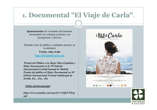 1. Documental "El Viaje de Carla".
Sponsorización de visionados del laureado
documental con coloquio posterior con
protagonista y director.
Rotundo éxito de público y múltiples premios en
su palmarés.
Fechas: todo el año
http://ElViajedeCarla.com
Premio del Público a la Mejor Obra Española y
Mejor Documental en la 19ª Edición
Internacional LesGaiCinemad de Madrid.
Premio del público al Mejor Documental en 10ª
Edición Internacional Festival Andalesgai de
Sevilla. Etc…Etc…Etc
Tráiler del documental:
https://www.youtube.com/watch?v=UQGVTSAp
oq4
 