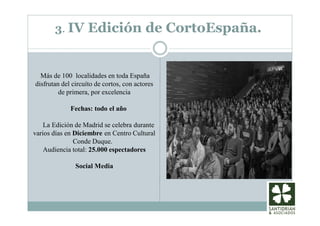 3. IV Edición de CortoEspaña.
Más de 100 localidades en toda España
disfrutan del circuíto de cortos, con actores
de primera, por excelencia
Fechas: todo el año
La Edición de Madrid se celebra durante
varios días en Diciembre en Centro Cultural
Conde Duque.
Audiencia total: 25.000 espectadores
Social Media
 