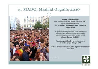 5. MADO, Madrid Orgullo 2016
MADO, Madrid Orgullo,
sigue caminando hacia el WORLD PRIDE 2017
que se celebrará en Madrid.
Más de millón y medio de personas en directo.
Social Media
Va siendo hora de posicionarse como marca cool,
referente claro del colectivo de mayor poder
adquisitivo, englobado en las parejas DINK
(Double Income No Kids).
Cientos de posibilidades de asociarse con la
diversidad propia del siglo XXI.
Fechas: desde mediados de Junio a primera semana de
Julio 2015
Foto: Luis Santidrián
 