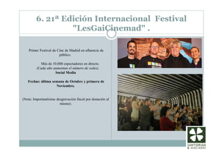 6. 21ª Edición Internacional Festival
"LesGaiCinemad" .
Primer Festival de Cine de Madrid en afluencia de
público.
Más de 10.000 espectadores en directo.
(Cada año aumentan el número de sedes).
Social Media
Fechas: última semana de Octubre y primera de
Noviembre.
(Nota: Importantísima desgravación fiscal por donación al
mismo).
 