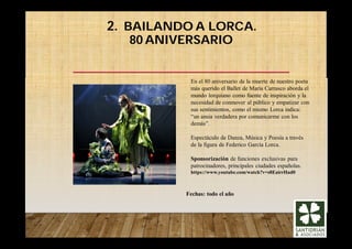 2. BAILANDO A LORCA.
80 ANIVERSARIO
Fechas: todo el año
En el 80 aniversario de la muerte de nuestro poeta
más querido el Ballet de María Carrasco aborda el
mundo lorquiano como fuente de inspiración y la
necesidad de conmover al público y empatizar con
sus sentimientos, como el mismo Lorca indica:
“un ansia verdadera por comunicarme con los
demás”.
Espectáculo de Danza, Música y Poesía a través
de la figura de Federico García Lorca.
Sponsorización de funciones exclusivas para
patrocinadores, principales ciudades españolas.
https://www.youtube.com/watch?v=s8EairrHad0
 