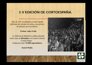 3. V EDICIÓN DE CORTOESPAÑA.
Más de 100 localidades en toda España
disfrutan del circuíto de cortos, con actores
de primera, por excelencia
Fechas: todo el año
La Edición de Madrid se celebra durante
varios días en Diciembre en Centro Cultural
Conde Duque.
Audiencia total: 25.000 espectadores
Social Media
 
