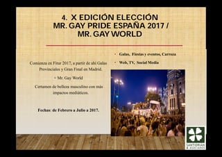 4. X EDICIÓN ELECCIÓN
MR. GAY PRIDE ESPAÑA 2017 /
MR. GAY WORLD
Comienza en Fitur 2017, a partir de ahí Galas
Provinciales y Gran Final en Madrid.
+ Mr. Gay World
Certamen de belleza masculino con más
impactos mediáticos.
Fechas: de Febrero a Julio a 2017.
• Galas, Fiestas y eventos, Carroza
• Web, TV, Social Media
 