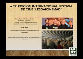 6. 22ª EDICIÓN INTERNACIONAL FESTIVAL
DE CINE “LESGAICINEMAD”
Primer Festival de Cine de Madrid
en afluencia de público.
Más de 12.000 espectadores en directo.
(Cada año aumentan el número de sedes).
Social Media
Fechas: última semana de Octubre y primera de
Noviembre.
(Nota: Importantísima desgravación fiscal por donación al
mismo).
 