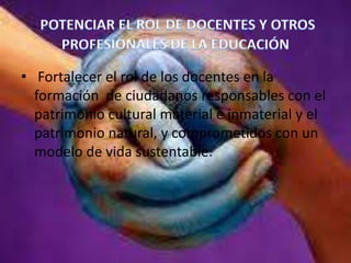 • Fortalecer el rol de los docentes en la
formación de ciudadanos responsables con el
patrimonio cultural material e inmaterial y el
patrimonio natural, y comprometidos con un
modelo de vida sustentable.

 