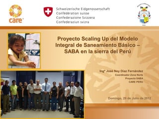 Proyecto Scaling Up del Modelo
Integral de Saneamiento Básico –
    SABA en la sierra del Perú


                Ingº José Ney Díaz Fernández
                         Coordinador Zona Norte
                                 Proyecto SABA
                                    CARE PERU




                     Domingo, 29 de Julio de 2012
 