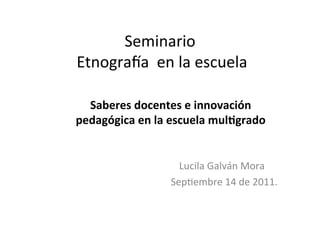 Seminario	
  
	
  Etnogra-a	
  	
  en	
  la	
  escuela	
  

  Saberes	
  docentes	
  e	
  innovación	
  
pedagógica	
  en	
  la	
  escuela	
  mul5grado	
  


	
  	
  	
  	
  	
  	
  	
  	
  	
  	
  	
  	
  	
  	
  	
  	
  	
  	
  	
  	
  	
  	
  	
  	
  	
  	
  	
  	
  	
  	
  	
  	
  	
  	
  	
  	
  Lucila	
  Galván	
  Mora	
  
                                                                                  	
  Sep8embre	
  14	
  de	
  2011.	
  	
  
 