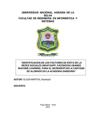 UNIVERSIDAD NACIONAL AGRARIA DE LA
SELVA
FACULTAD DE INGENIERIA EN INFORMÁTICA Y
SISTEMAS
AUTOR: OLAZA MARTIN,Jheampol
DOCENTE:
Tingo María - Perú
2021
“IDENTIFICACION DE LOS FACTORES DE ÉXITO DE LA
REDES SOCIALES (WHATSAPP, FACEBOOK) USANDO
MACHINE LEARNING, PARA EL INCREMENTAR LA CANTIDAD
DE ALUMNOS EN LA ACADEMIA SABIDURIA”
 